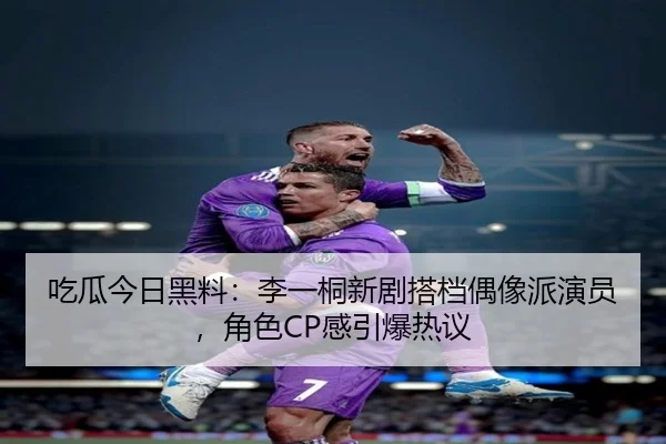 吃瓜今日黑料：李一桐新剧搭档偶像派演员，角色CP感引爆热议